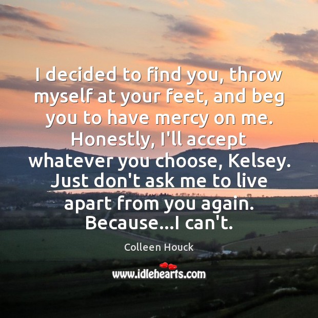 I decided to find you, throw myself at your feet, and beg Colleen Houck Picture Quote