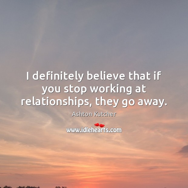 I definitely believe that if you stop working at relationships, they go away. Ashton Kutcher Picture Quote