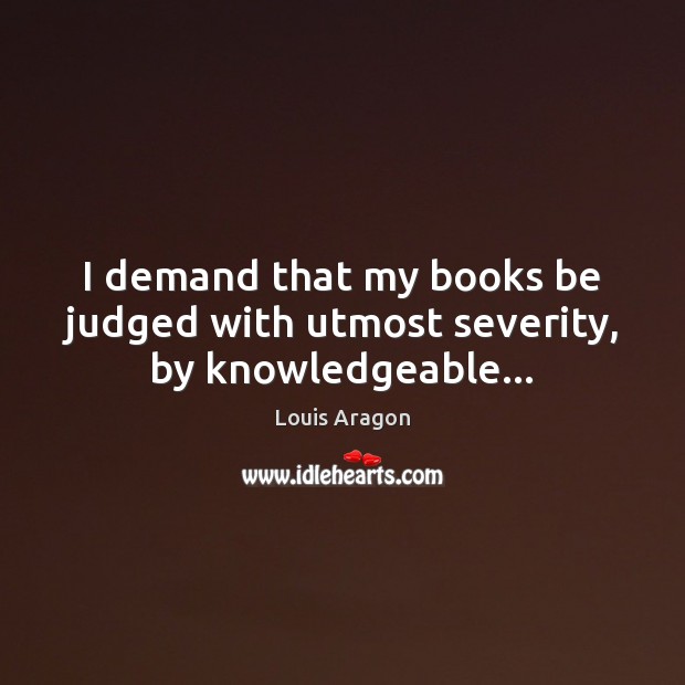 I demand that my books be judged with utmost severity, by knowledgeable… Louis Aragon Picture Quote