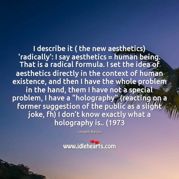 I describe it ( the new aesthetics) ‘radically’: I say aesthetics = human being. Joseph Beuys Picture Quote