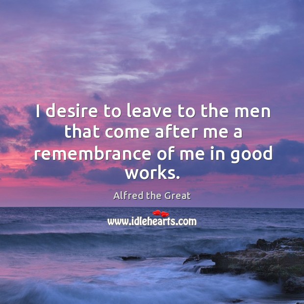 I desire to leave to the men that come after me a remembrance of me in good works. Alfred the Great Picture Quote