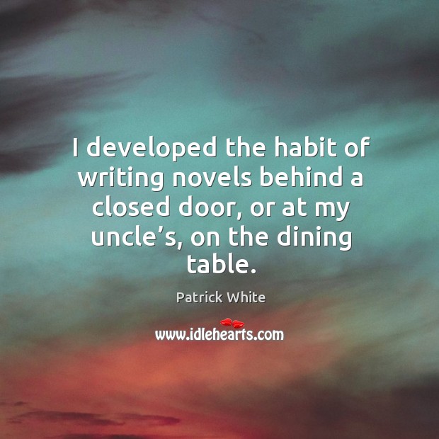 I developed the habit of writing novels behind a closed door, or at my uncle’s, on the dining table. Patrick White Picture Quote