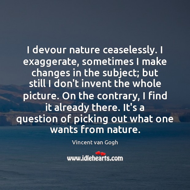 I devour nature ceaselessly. I exaggerate, sometimes I make changes in the Vincent van Gogh Picture Quote