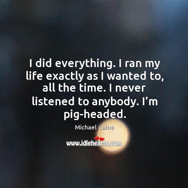 I did everything. I ran my life exactly as I wanted to, all the time. I never listened to anybody. I’m pig-headed. Michael Caine Picture Quote