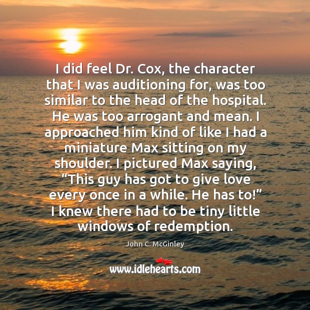 I did feel dr. Cox, the character that I was auditioning for, was too similar to the head of the hospital. John C. McGinley Picture Quote