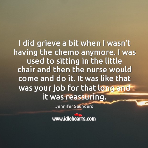 I did grieve a bit when I wasn’t having the chemo anymore. Jennifer Saunders Picture Quote