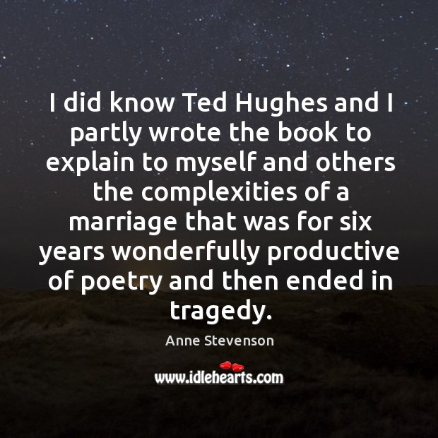 I did know ted hughes and I partly wrote the book to explain to myself and others the Anne Stevenson Picture Quote