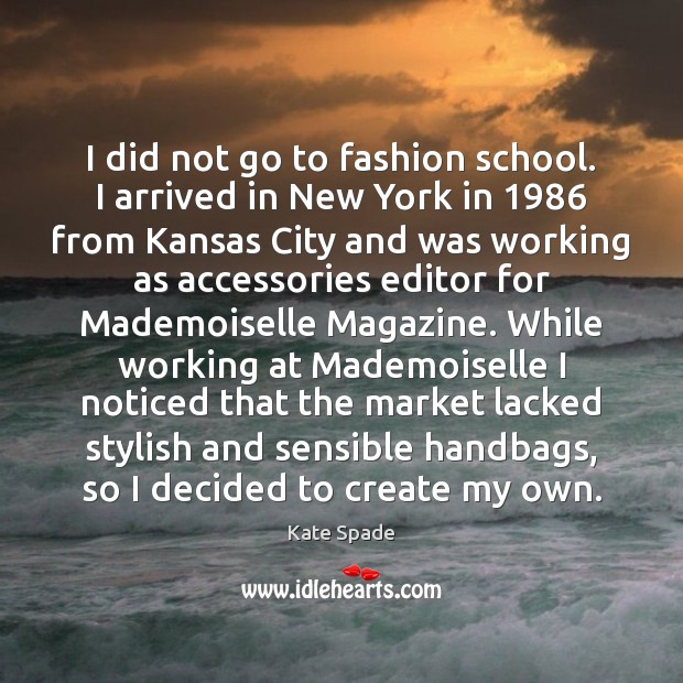 I did not go to fashion school. I arrived in New York Kate Spade Picture Quote