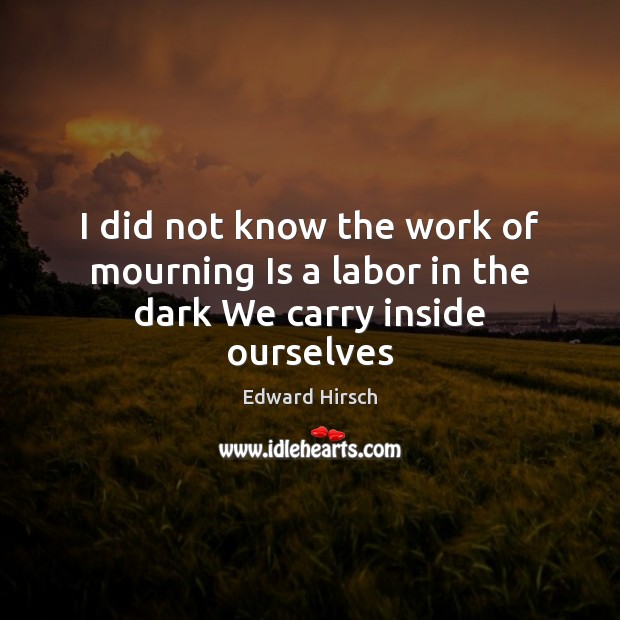 I did not know the work of mourning Is a labor in the dark We carry inside ourselves Edward Hirsch Picture Quote