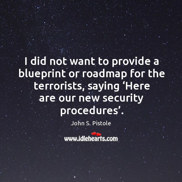 I did not want to provide a blueprint or roadmap for the terrorists, saying ‘here are our new security procedures’. John S. Pistole Picture Quote