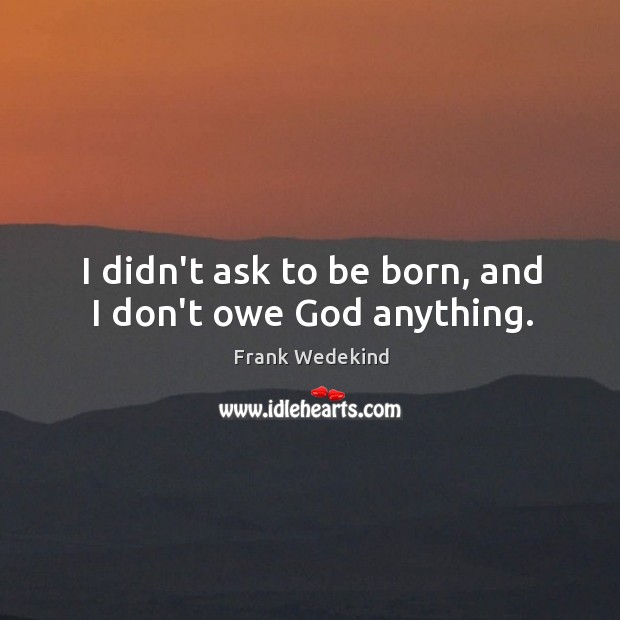 I didn’t ask to be born, and I don’t owe God anything. Frank Wedekind Picture Quote