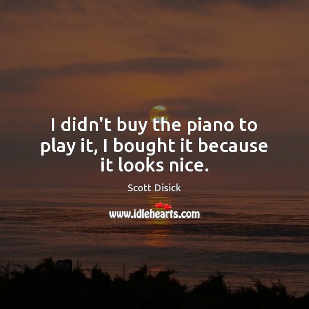 I didn’t buy the piano to play it, I bought it because it looks nice. Scott Disick Picture Quote