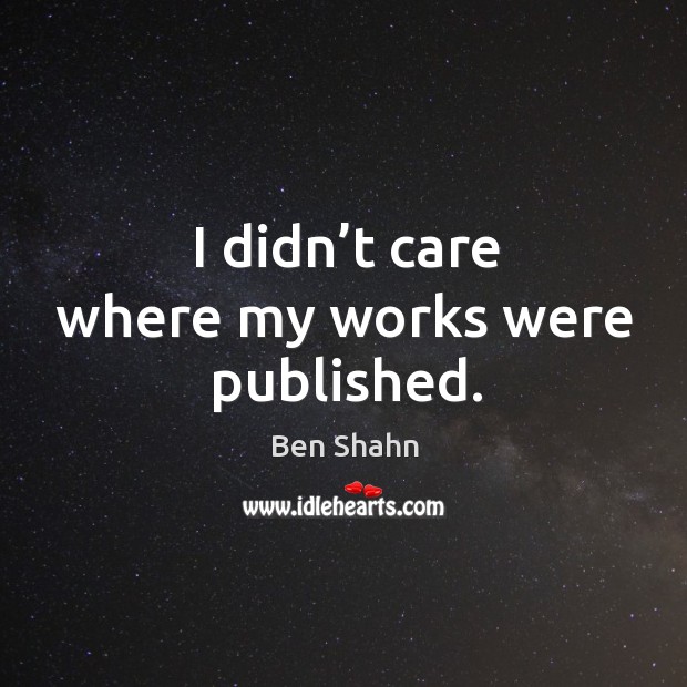 I didn’t care where my works were published. Ben Shahn Picture Quote