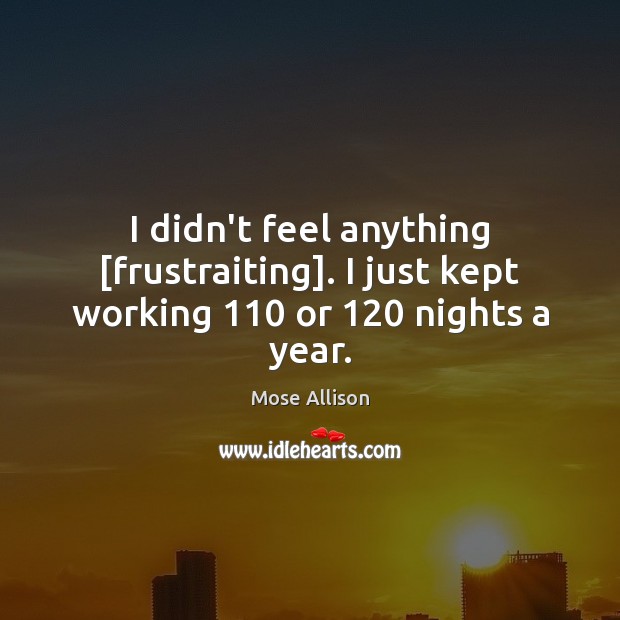 I didn’t feel anything [frustraiting]. I just kept working 110 or 120 nights a year. Mose Allison Picture Quote