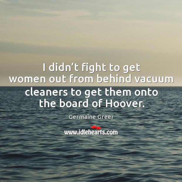 I didn’t fight to get women out from behind vacuum cleaners to get them onto the board of hoover. Germaine Greer Picture Quote