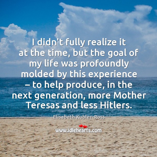 I didn’t fully realize it at the time, but the goal of my life was profoundly molded by this experience – to help produce Elisabeth Kubler-Ross Picture Quote