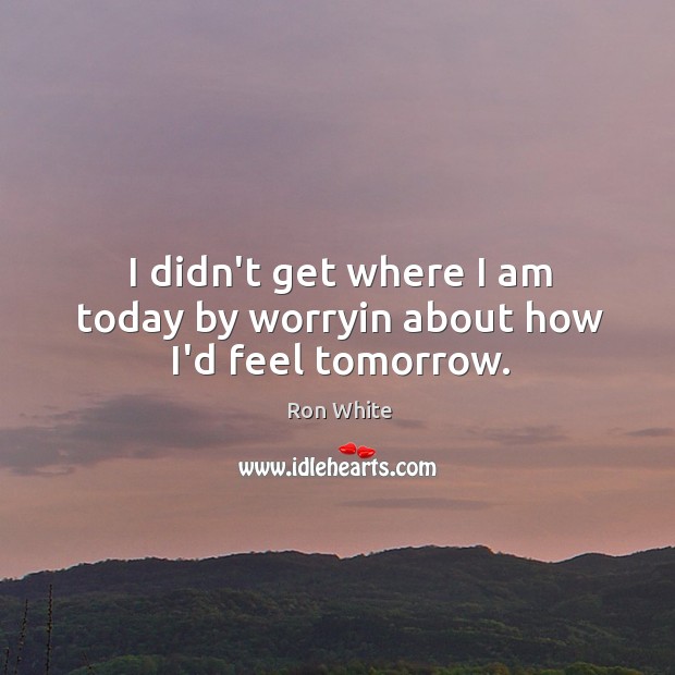 I didn’t get where I am today by worryin about how I’d feel tomorrow. Ron White Picture Quote
