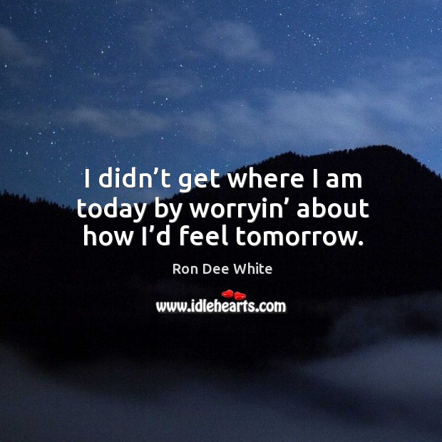 I didn’t get where I am today by worryin’ about how I’d feel tomorrow. Ron Dee White Picture Quote