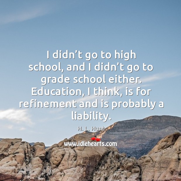 I didn’t go to high school, and I didn’t go to grade school either. Education, I think, is for refinement and is probably a liability. H. L. Hunt Picture Quote