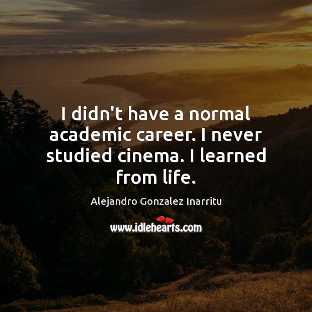 I didn’t have a normal academic career. I never studied cinema. I learned from life. Alejandro Gonzalez Inarritu Picture Quote