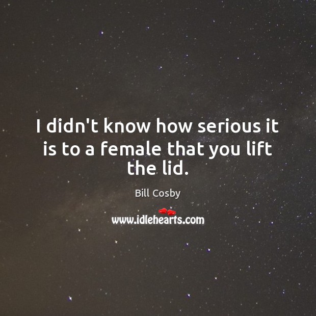 I didn’t know how serious it is to a female that you lift the lid. Bill Cosby Picture Quote