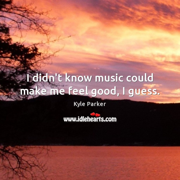 I didn’t know music could make me feel good, I guess. Kyle Parker Picture Quote