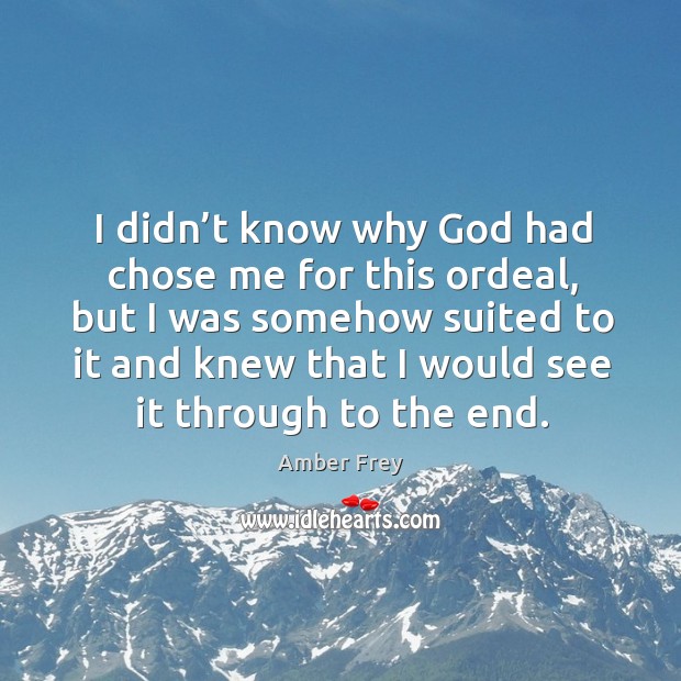 I didn’t know why God had chose me for this ordeal, but I was somehow suited to it and knew that I would see it through to the end. Amber Frey Picture Quote