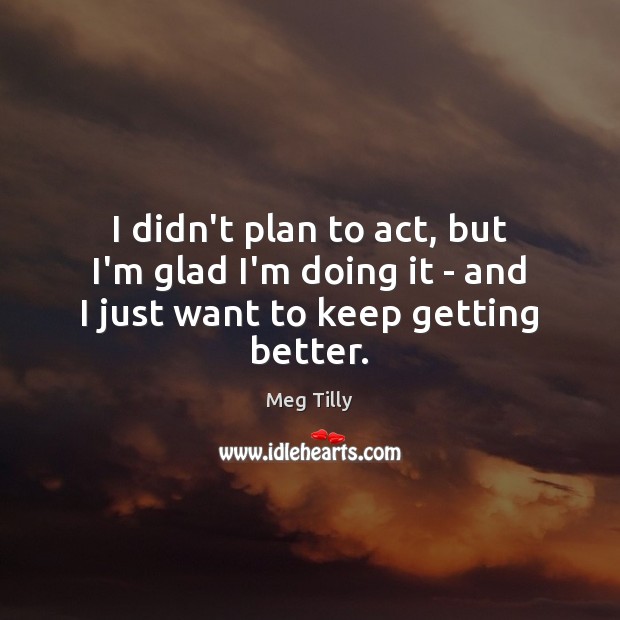 I didn’t plan to act, but I’m glad I’m doing it – and I just want to keep getting better. Meg Tilly Picture Quote