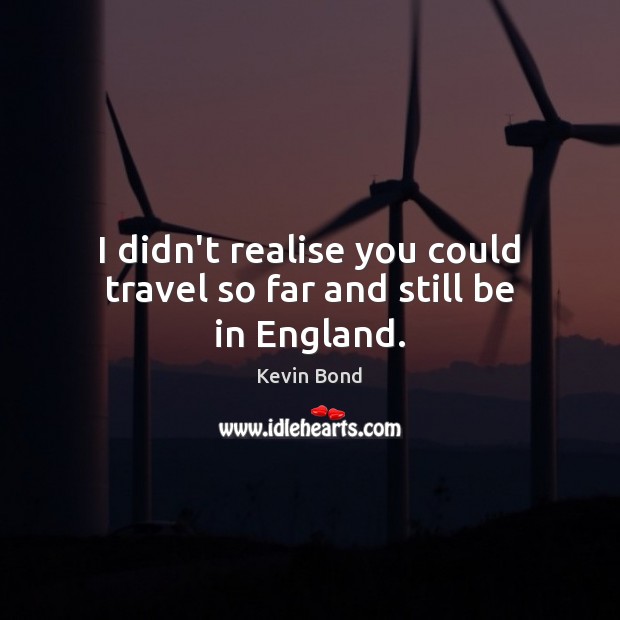 I didn’t realise you could travel so far and still be in England. Kevin Bond Picture Quote