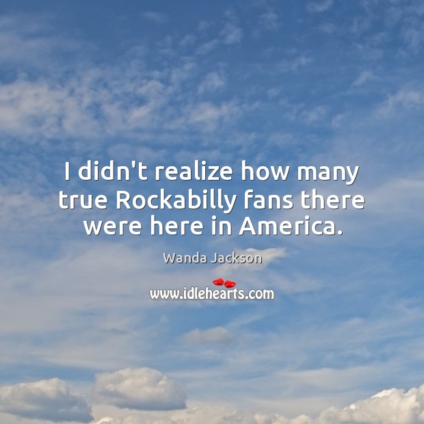 I didn’t realize how many true Rockabilly fans there were here in America. Wanda Jackson Picture Quote