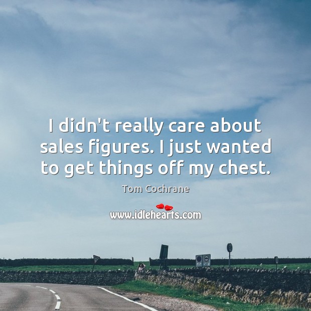 I didn’t really care about sales figures. I just wanted to get things off my chest. Tom Cochrane Picture Quote