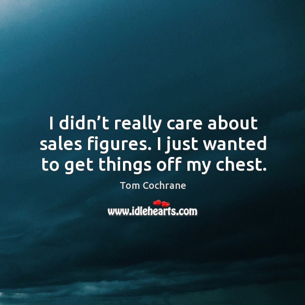 I didn’t really care about sales figures. I just wanted to get things off my chest. Tom Cochrane Picture Quote
