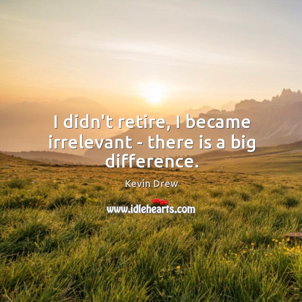I didn’t retire, I became irrelevant – there is a big difference. Image