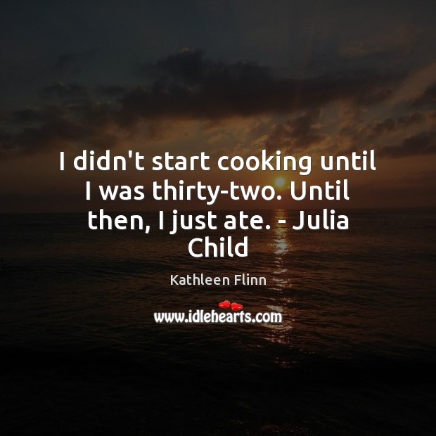 I didn’t start cooking until I was thirty-two. Until then, I just ate. – Julia Child Kathleen Flinn Picture Quote