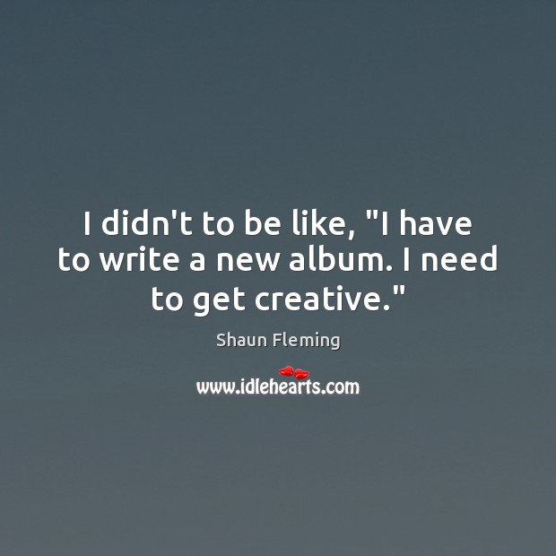 I didn’t to be like, “I have to write a new album. I need to get creative.” Image