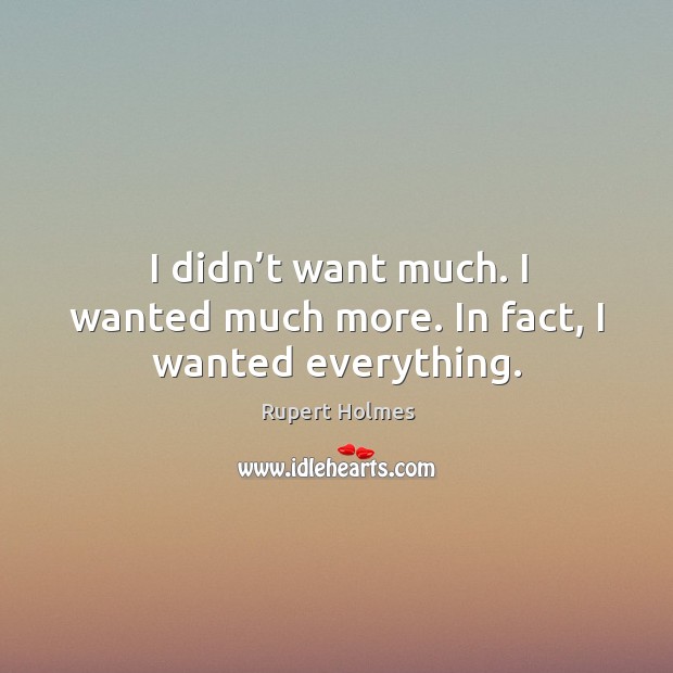 I didn’t want much. I wanted much more. In fact, I wanted everything. Rupert Holmes Picture Quote