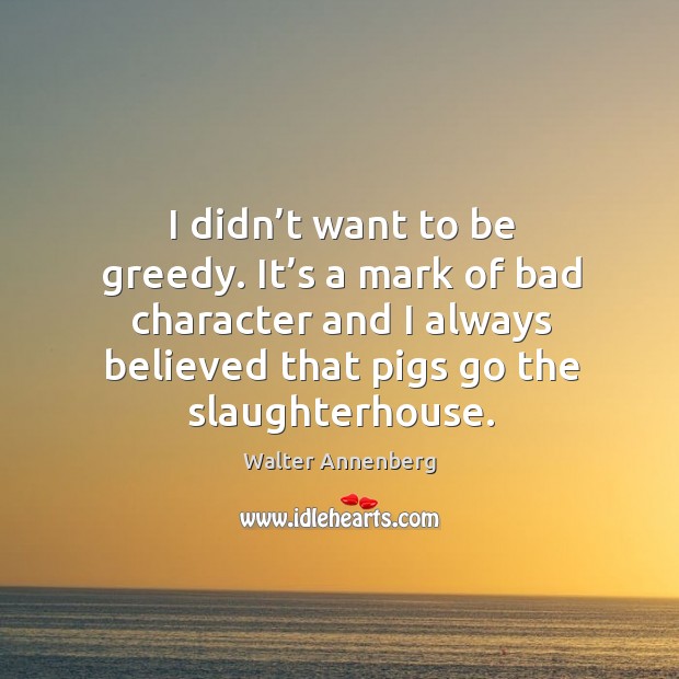 I didn’t want to be greedy. It’s a mark of bad character and I always believed that pigs go the slaughterhouse. Walter Annenberg Picture Quote