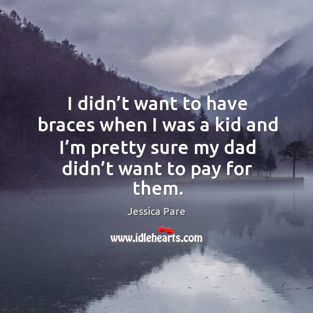 I didn’t want to have braces when I was a kid and I’m pretty sure my dad didn’t want to pay for them. Jessica Pare Picture Quote