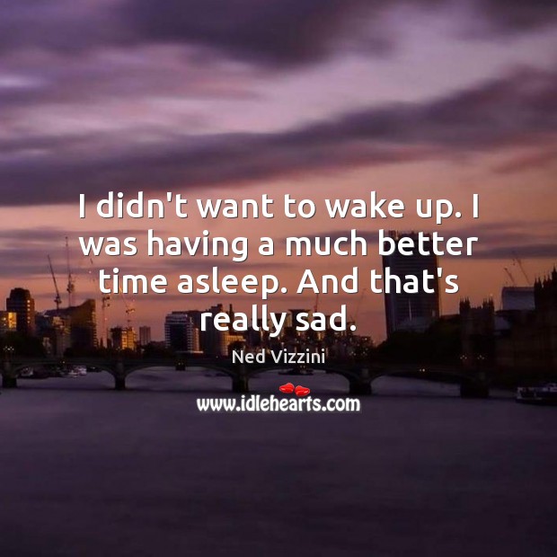 I didn’t want to wake up. I was having a much better time asleep. And that’s really sad. Image