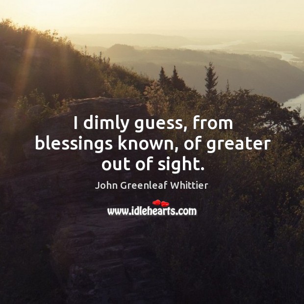 I dimly guess, from blessings known, of greater out of sight. John Greenleaf Whittier Picture Quote