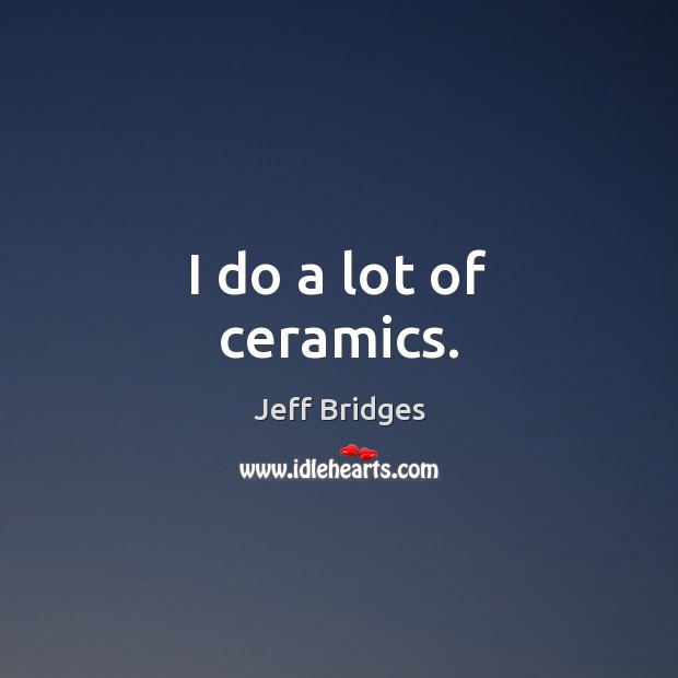 I do a lot of ceramics. Jeff Bridges Picture Quote