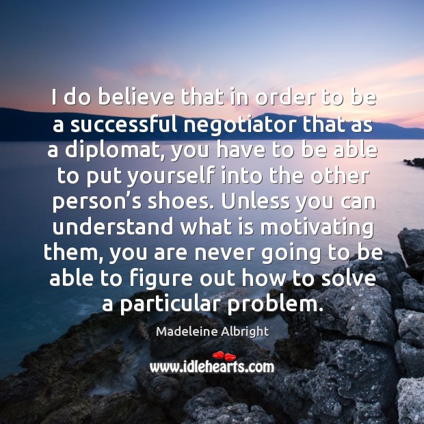 I do believe that in order to be a successful negotiator that as a diplomat, you have to be able Madeleine Albright Picture Quote
