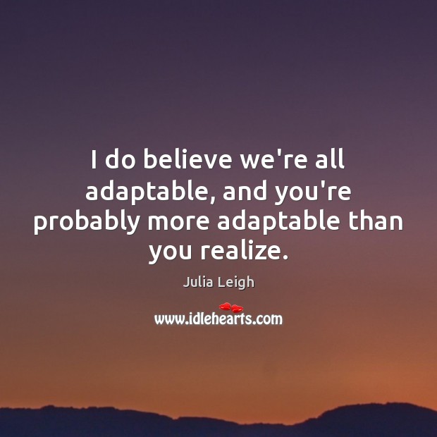 I do believe we’re all adaptable, and you’re probably more adaptable than you realize. Julia Leigh Picture Quote