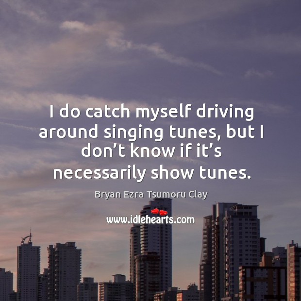 I do catch myself driving around singing tunes, but I don’t know if it’s necessarily show tunes. Image