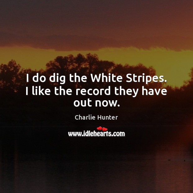 I do dig the White Stripes. I like the record they have out now. Image