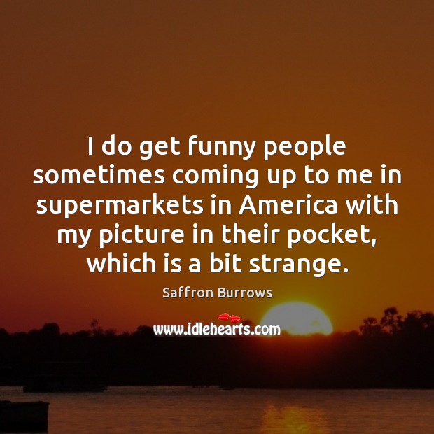 I do get funny people sometimes coming up to me in supermarkets Saffron Burrows Picture Quote