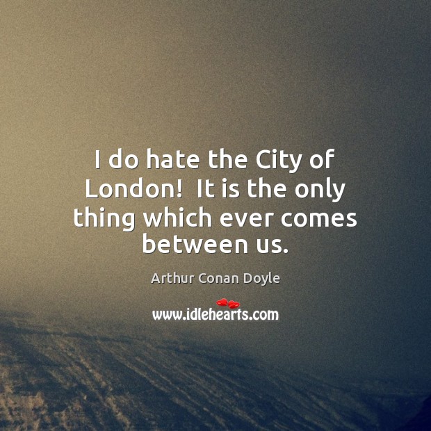 I do hate the City of London!  It is the only thing which ever comes between us. Arthur Conan Doyle Picture Quote