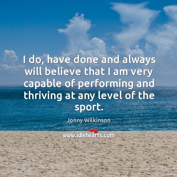 I do, have done and always will believe that I am very capable of performing and thriving at any level of the sport. Jonny Wilkinson Picture Quote