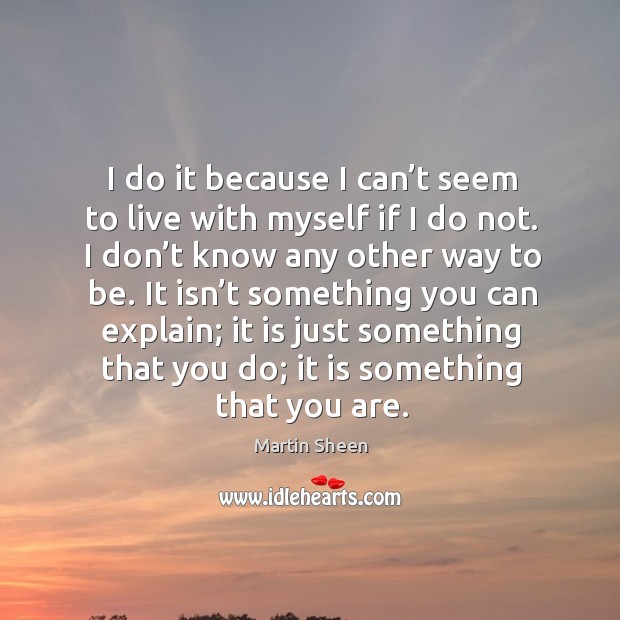 I do it because I can’t seem to live with myself if I do not. I don’t know any other way to be. Image