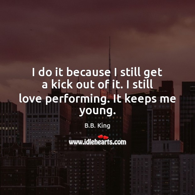 I do it because I still get a kick out of it. I still love performing. It keeps me young. B.B. King Picture Quote